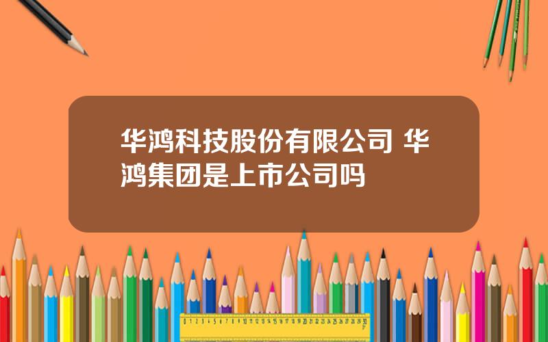 华鸿科技股份有限公司 华鸿集团是上市公司吗